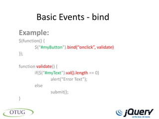 Basic Events - bind
Example:
$(function() {
        $(“#myButton”).bind(“onclick”, validate)
});

function validate() {
        if($(“#myText”).val().length == 0)
                alert(“Error Text”);
        else
                submit();
}
 