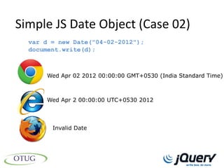 Simple JS Date Object (Case 02)
  var d = new Date("04-02-2012");
  document.write(d);



      Wed Apr 02 2012 00:00:00 GMT+0530 (India Standard Time)



      Wed Apr 2 00:00:00 UTC+0530 2012




        Invalid Date
 