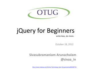 jQuery for Beginners
                                         write less, do more.



                                       October 18, 2012



    Sivasubramaniam Arunachalam
                      @sivaa_in
     http://www.meetup.com/Online-Technology-User-Group/events/86938772/
 