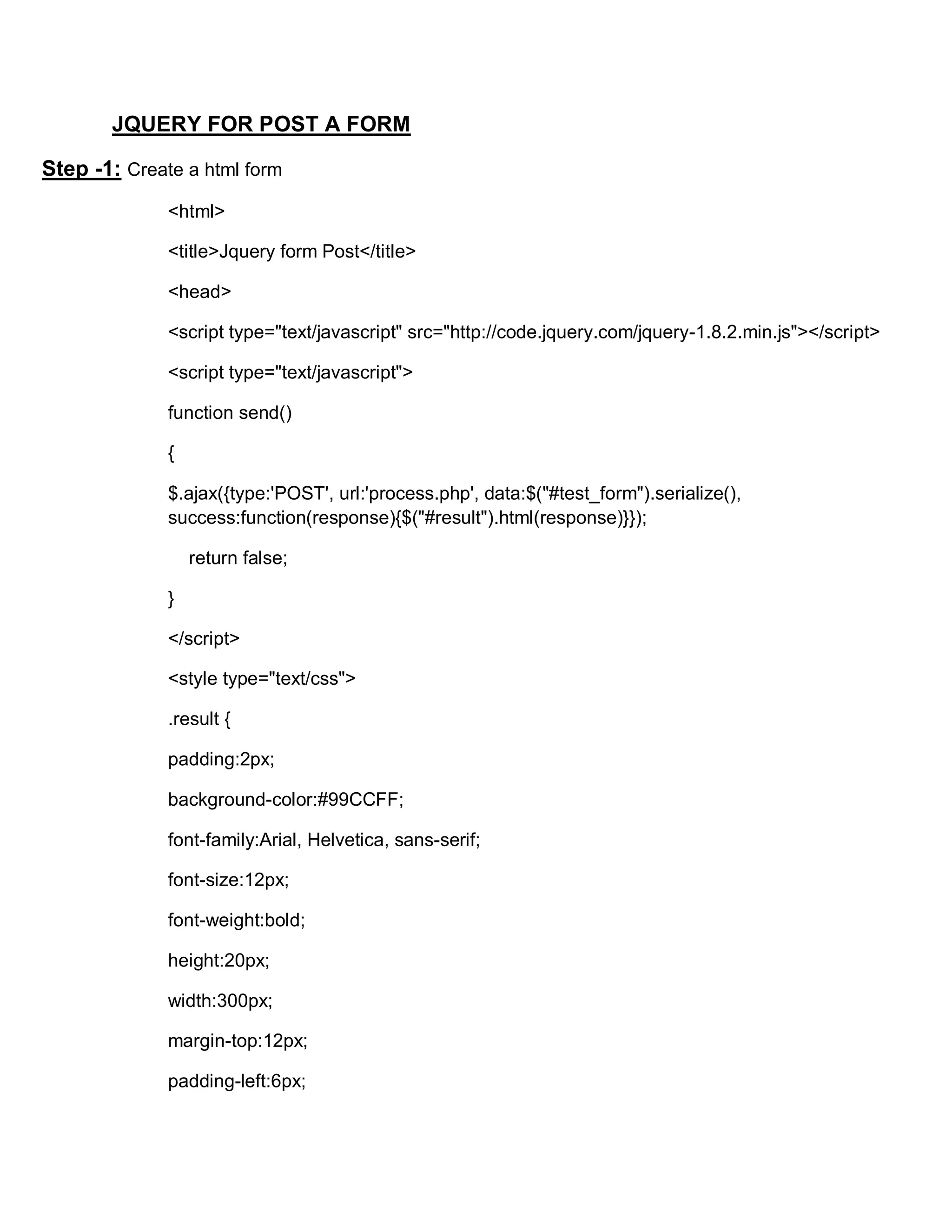 JQUERY FOR POST A FORM
Step -1: Create a html form
<html>
<title>Jquery form Post</title>
<head>
<script type="text/javascript" src="http://code.jquery.com/jquery-1.8.2.min.js"></script>
<script type="text/javascript">
function send()
{
$.ajax({type:'POST', url:'process.php', data:$("#test_form").serialize(),
success:function(response){$("#result").html(response)}});
return false;
}
</script>
<style type="text/css">
.result {
padding:2px;
background-color:#99CCFF;
font-family:Arial, Helvetica, sans-serif;
font-size:12px;
font-weight:bold;
height:20px;
width:300px;
margin-top:12px;
padding-left:6px;