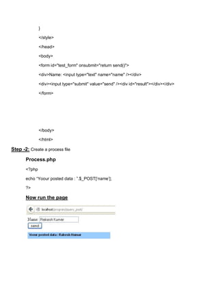 }

               </style>

               </head>

               <body>

               <form id="test_form" onsubmit="return send()">

               <div>Name: <input type="text" name="name" /></div>

               <div><input type="submit" value="send" /><div id="result"></div></div>

               </form>




               </body>

               </html>

Step -2: Create a process file

       Process.php
       <?php

       echo “Yoour posted data : ”.$_POST[‘name’];

       ?>

       Now run the page
 