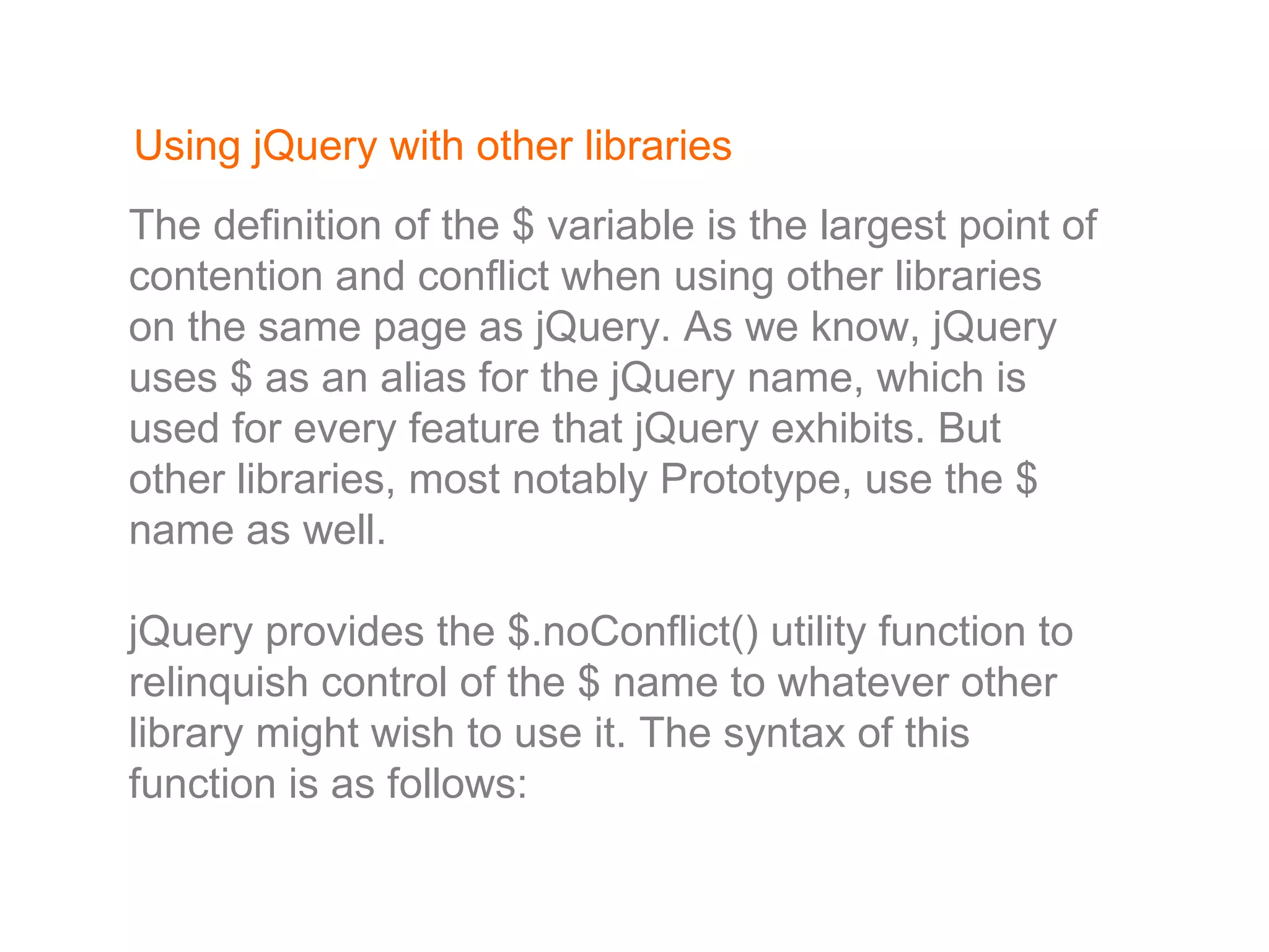 Using jQuery with other libraries The definition of the $ variable is the largest point of contention and conflict when using other libraries on the same page as jQuery. As we know, jQuery uses $ as an alias for the jQuery name, which is used for every feature that jQuery exhibits. But other libraries, most notably Prototype, use the $ name as well. jQuery provides the $.noConflict() utility function to relinquish control of the $ name to whatever other library might wish to use it. The syntax of this function is as follows: 