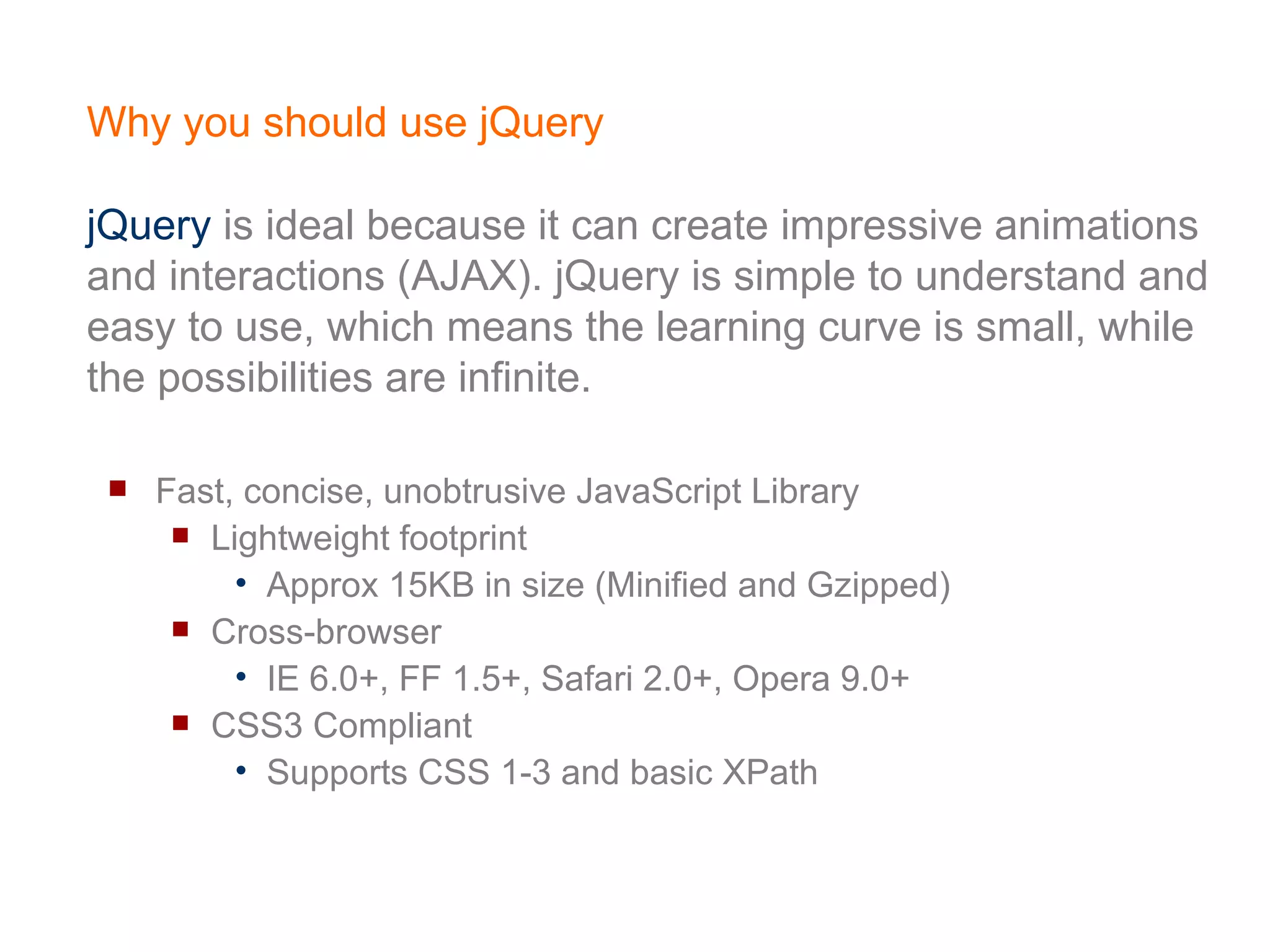 Why you should use jQuery jQuery  is ideal because it can create impressive animations and interactions (AJAX). jQuery is simple to understand and easy to use, which means the learning curve is small, while the possibilities are infinite. Fast, concise, unobtrusive JavaScript Library  Lightweight footprint Approx 15KB in size (Minified and Gzipped) Cross-browser IE 6.0+, FF 1.5+, Safari 2.0+, Opera 9.0+ CSS3 Compliant Supports CSS 1-3 and basic XPath 