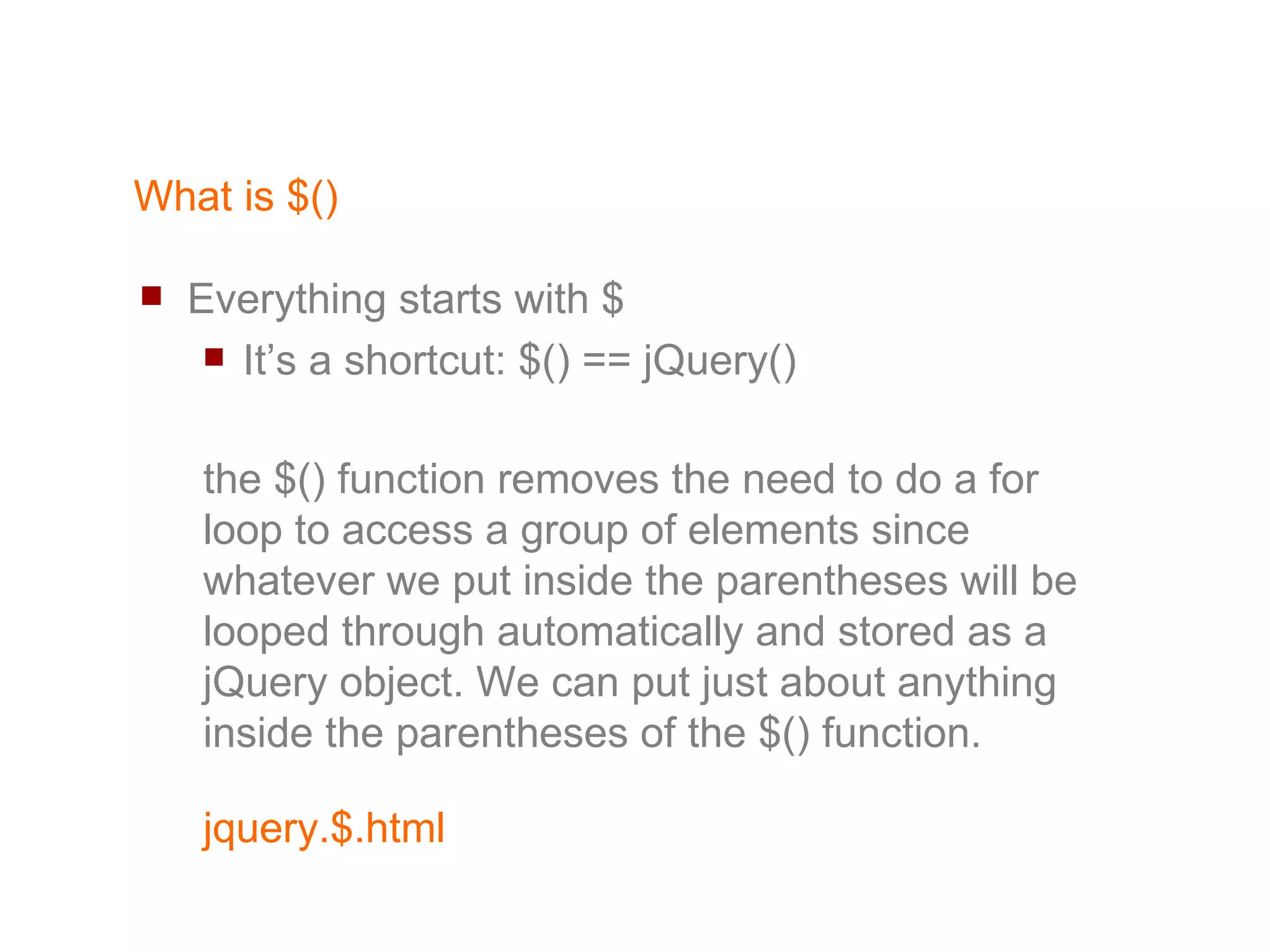 What is $() Everything starts with $ It’s a shortcut: $() == jQuery() the $() function removes the need to do a for loop to access a group of elements since whatever we put inside the parentheses will be looped through automatically and stored as a jQuery object. We can put just about anything inside the parentheses of the $() function. 