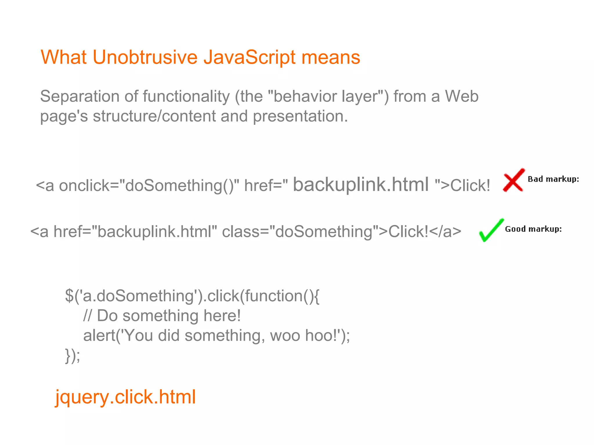 What Unobtrusive JavaScript means <a onclick=&quot;doSomething()&quot; href=&quot;  backuplink.html   &quot;>Click!</a>   <a href=&quot;backuplink.html&quot; class=&quot;doSomething&quot;>Click!</a>   $('a.doSomething').click(function(){        // Do something here!        alert('You did something, woo hoo!');   });   Separation of functionality (the &quot;behavior layer&quot;) from a Web  page's structure/content and presentation. 