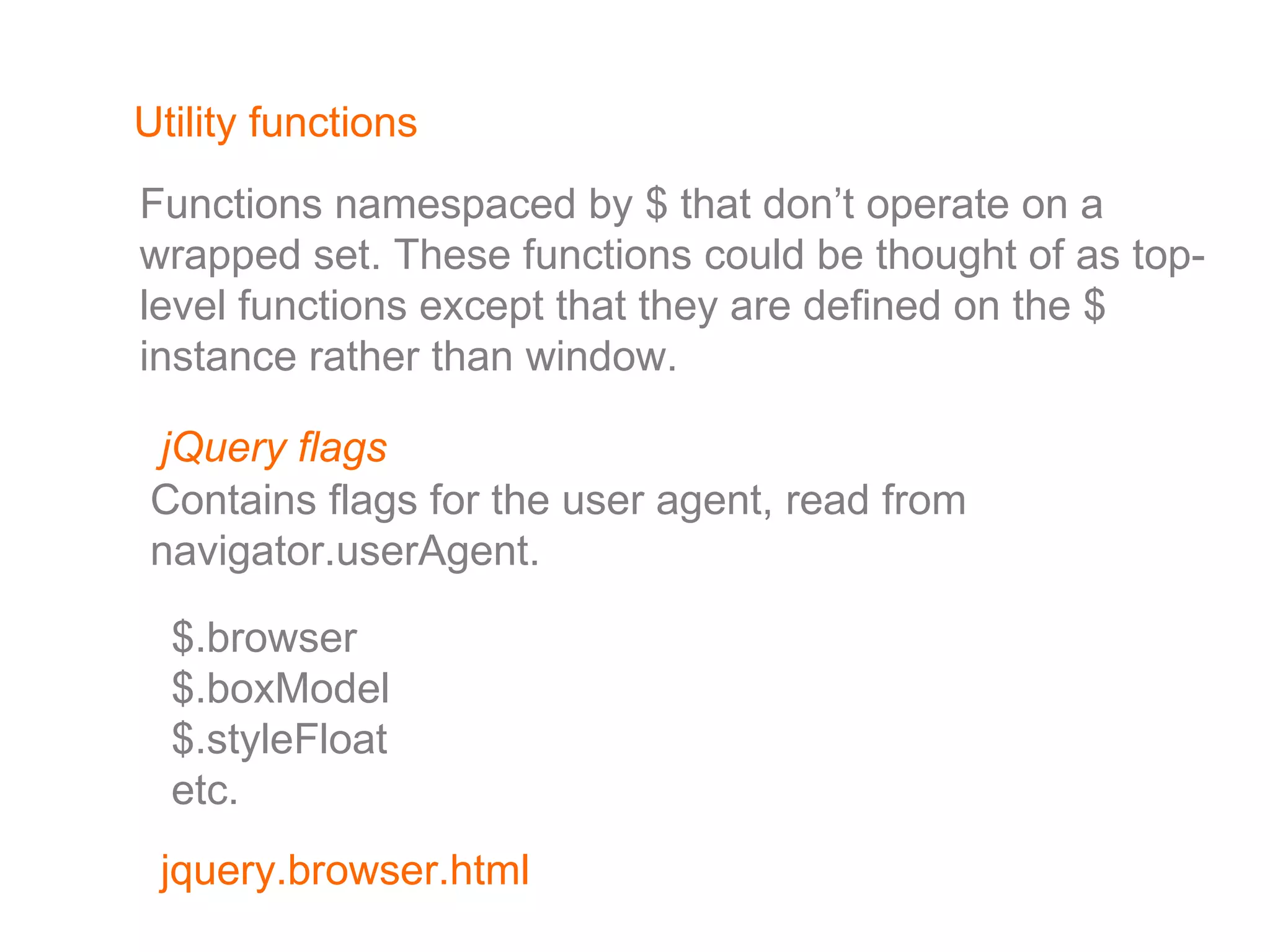 Utility functions Functions namespaced by $ that don’t operate on a wrapped set. These functions could be thought of as top-level functions except that they are defined on the $ instance rather than window. jQuery flags $.browser $.boxModel $.styleFloat etc. Contains flags for the user agent, read from  navigator.userAgent.  