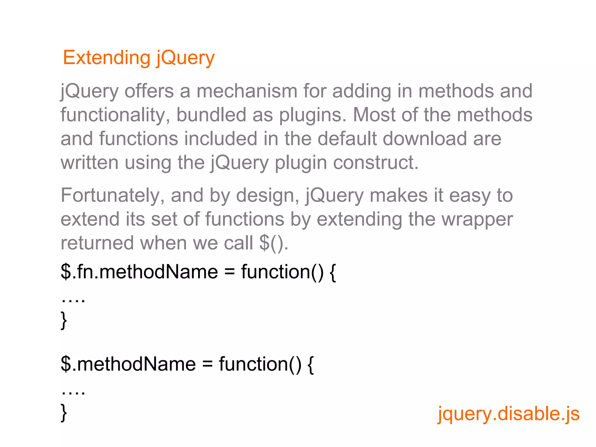 Extending jQuery Fortunately, and by design, jQuery makes it easy to extend its set of functions by extending the wrapper returned when we call $(). jQuery offers a mechanism for adding in methods and functionality, bundled as plugins. Most of the methods and functions included in the default download are written using the jQuery plugin construct. $.fn.methodName = function() { … . } $.methodName = function() { … . } 