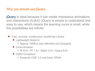Why you should use jQuery jQuery  is ideal because it can create impressive animations and interactions (AJAX). jQuery is simple to understand and easy to use, which means the learning curve is small, while the possibilities are infinite. Fast, concise, unobtrusive JavaScript Library  Lightweight footprint Approx 15KB in size (Minified and Gzipped) Cross-browser IE 6.0+, FF 1.5+, Safari 2.0+, Opera 9.0+ CSS3 Compliant Supports CSS 1-3 and basic XPath 