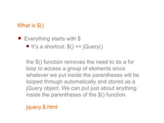 What is $() Everything starts with $ It’s a shortcut: $() == jQuery() the $() function removes the need to do a for loop to access a group of elements since whatever we put inside the parentheses will be looped through automatically and stored as a jQuery object. We can put just about anything inside the parentheses of the $() function. 