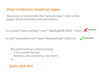 What Unobtrusive JavaScript means <a onclick=&quot;doSomething()&quot; href=&quot;  backuplink.html   &quot;>Click!</a>   <a href=&quot;backuplink.html&quot; class=&quot;doSomething&quot;>Click!</a>   $('a.doSomething').click(function(){        // Do something here!        alert('You did something, woo hoo!');   });   Separation of functionality (the &quot;behavior layer&quot;) from a Web  page's structure/content and presentation. 