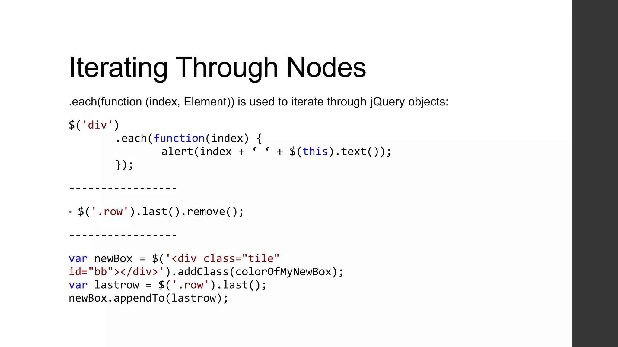 Iterating Through Nodes
.each(function (index, Element)) is used to iterate through jQuery objects:

$('div')
       .each(function(index) {
              alert(index + ‘ ‘ + $(this).text());
       });

-----------------

•   $('.row').last().remove();

-----------------

var newBox = $('<div class="tile"
id="bb"></div>').addClass(colorOfMyNewBox);
var lastrow = $('.row').last();
newBox.appendTo(lastrow);
 
