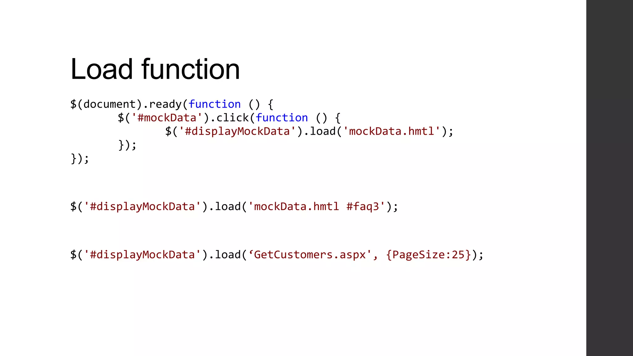 Load function
$(document).ready(function () {
       $('#mockData').click(function () {
              $('#displayMockData').load('mockData.hmtl');
       });
});



$('#displayMockData').load('mockData.hmtl #faq3');



$('#displayMockData').load(‘GetCustomers.aspx', {PageSize:25});
 