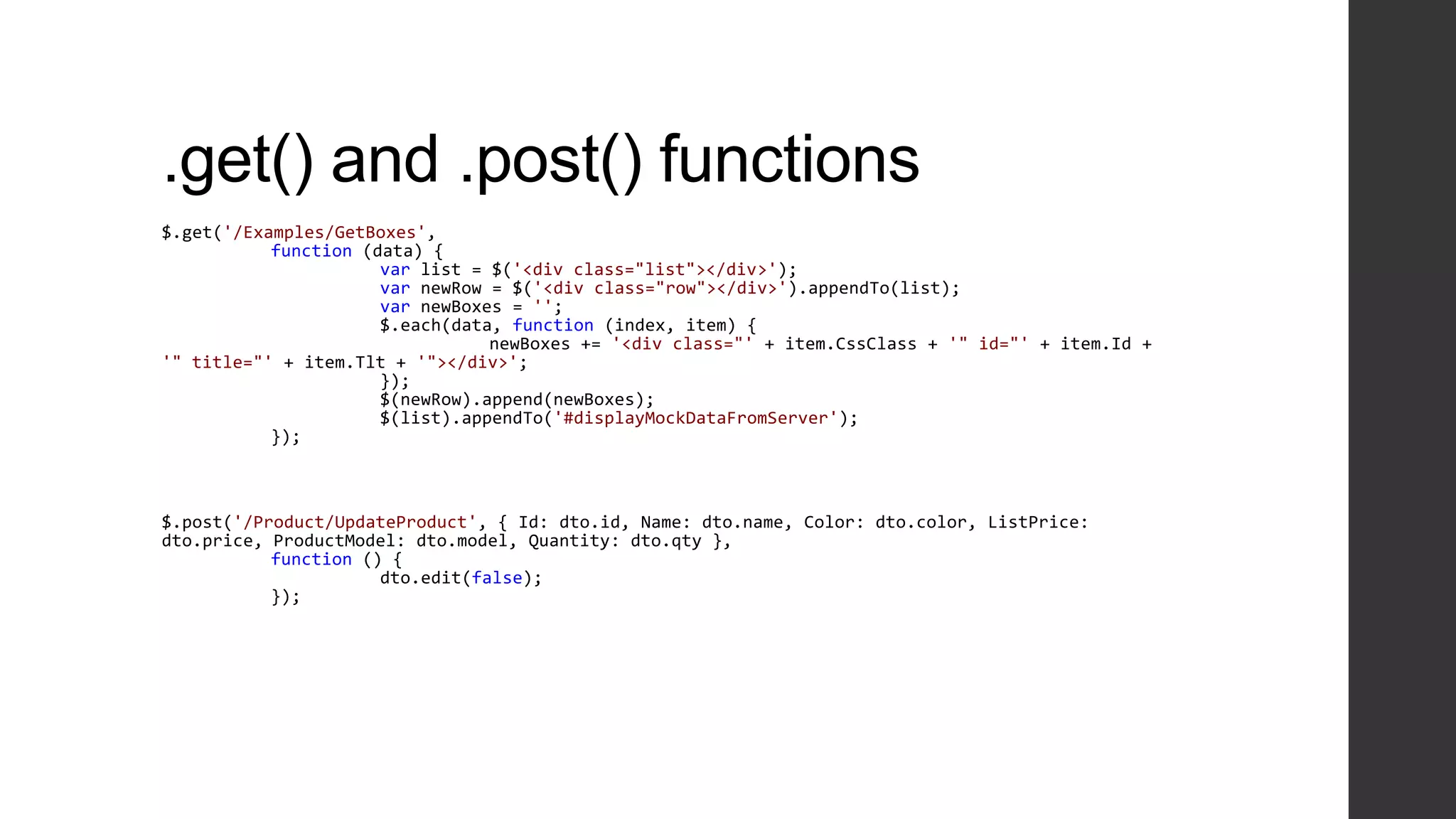 .get() and .post() functions
$.get('/Examples/GetBoxes',
           function (data) {
                      var list = $('<div class="list"></div>');
                      var newRow = $('<div class="row"></div>').appendTo(list);
                      var newBoxes = '';
                      $.each(data, function (index, item) {
                                 newBoxes += '<div class="' + item.CssClass + '" id="' + item.Id +
'" title="' + item.Tlt + '"></div>';
                      });
                      $(newRow).append(newBoxes);
                      $(list).appendTo('#displayMockDataFromServer');
           });



$.post('/Product/UpdateProduct', { Id: dto.id, Name: dto.name, Color: dto.color, ListPrice:
dto.price, ProductModel: dto.model, Quantity: dto.qty },
           function () {
                      dto.edit(false);
           });
 