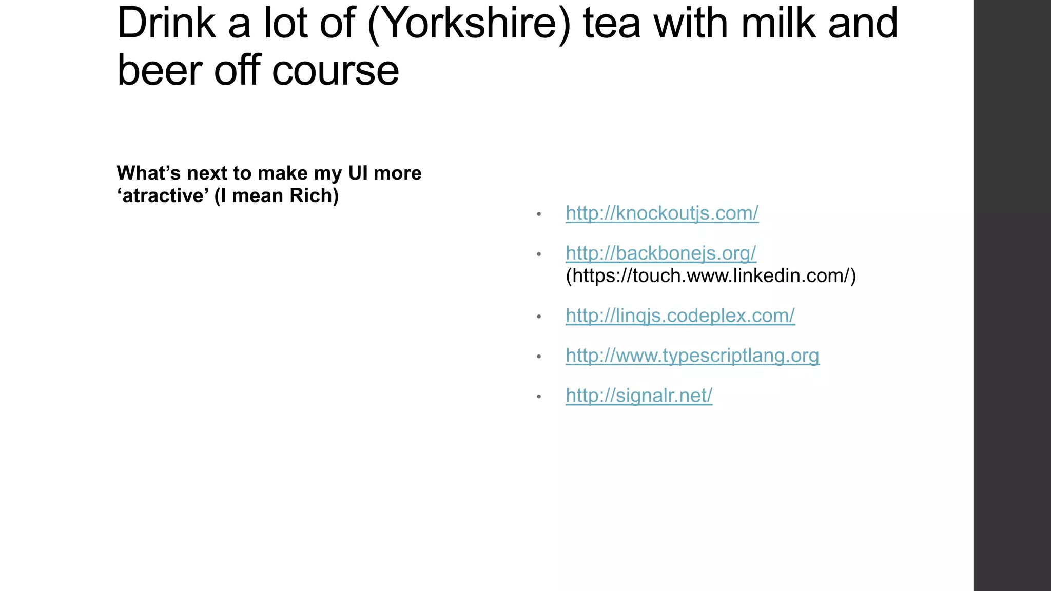 Drink a lot of (Yorkshire) tea with milk and
beer off course

What’s next to make my UI more
‘atractive’ (I mean Rich)
                                 •   http://knockoutjs.com/

                                 •   http://backbonejs.org/
                                     (https://touch.www.linkedin.com/)

                                 •   http://linqjs.codeplex.com/

                                 •   http://www.typescriptlang.org

                                 •   http://signalr.net/
 