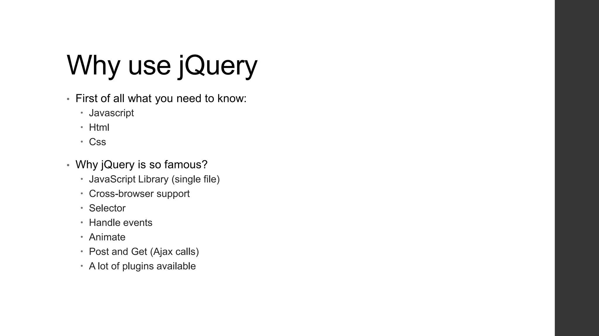 Why use jQuery
•   First of all what you need to know:
     Javascript
     Html
     Css

•   Why jQuery is so famous?
       JavaScript Library (single file)
       Cross-browser support
       Selector
       Handle events
       Animate
       Post and Get (Ajax calls)
       A lot of plugins available
 