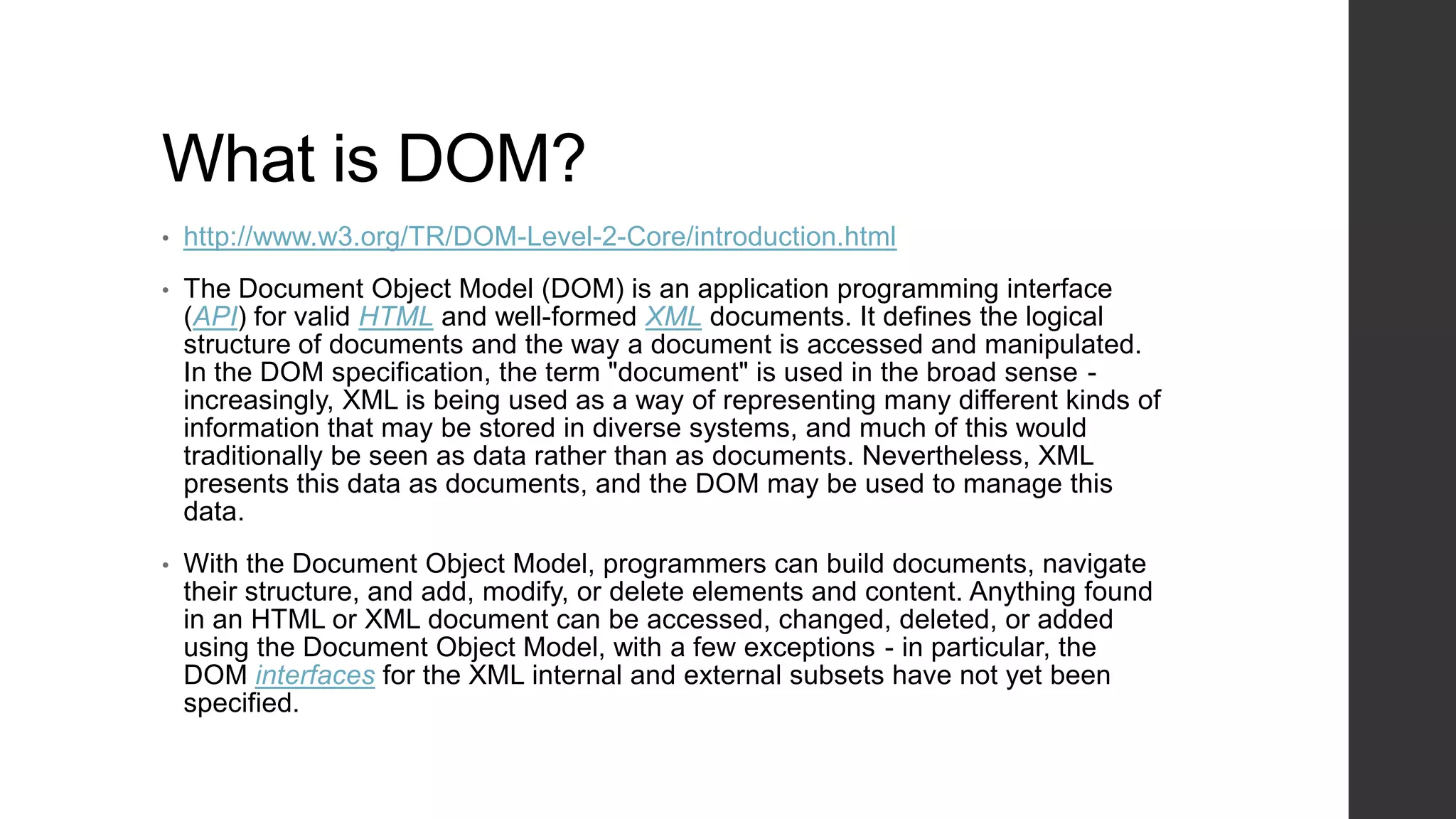What is DOM?
•   http://www.w3.org/TR/DOM-Level-2-Core/introduction.html
•   The Document Object Model (DOM) is an application programming interface
    (API) for valid HTML and well-formed XML documents. It defines the logical
    structure of documents and the way a document is accessed and manipulated.
    In the DOM specification, the term "document" is used in the broad sense -
    increasingly, XML is being used as a way of representing many different kinds of
    information that may be stored in diverse systems, and much of this would
    traditionally be seen as data rather than as documents. Nevertheless, XML
    presents this data as documents, and the DOM may be used to manage this
    data.
•   With the Document Object Model, programmers can build documents, navigate
    their structure, and add, modify, or delete elements and content. Anything found
    in an HTML or XML document can be accessed, changed, deleted, or added
    using the Document Object Model, with a few exceptions - in particular, the
    DOM interfaces for the XML internal and external subsets have not yet been
    specified.
 