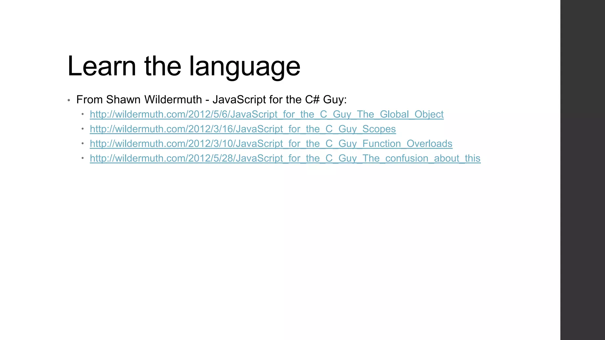 Learn the language
•   From Shawn Wildermuth - JavaScript for the C# Guy:
       http://wildermuth.com/2012/5/6/JavaScript_for_the_C_Guy_The_Global_Object
       http://wildermuth.com/2012/3/16/JavaScript_for_the_C_Guy_Scopes
       http://wildermuth.com/2012/3/10/JavaScript_for_the_C_Guy_Function_Overloads
       http://wildermuth.com/2012/5/28/JavaScript_for_the_C_Guy_The_confusion_about_this
 