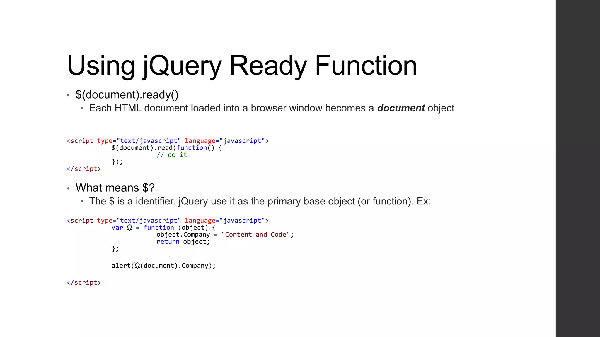 Using jQuery Ready Function
•   $(document).ready()
     Each HTML document loaded into a browser window becomes a document object


<script type="text/javascript" language="javascript">
            $(document).read(function() {
                        // do it
            });
</script>


•   What means $?
     The $ is a identifier. jQuery use it as the primary base object (or function). Ex:
<script type="text/javascript" language="javascript">
            var ᾩ = function (object) {
                        object.Company = "Content and Code";
                        return object;
            };

            alert(ᾩ(document).Company);

</script>
 