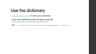 Use the dictionary
•   http://api.jquery.com -> it will be your best friend

•   If you want intellisense works with jquery, look that:
    http://appendto.com/community/jquery-vsdoc

•   SP ///   <reference path="http://ajax.aspnetcdn.com/ajax/jQuery/jquery-1.7-vsdoc.js" />
 