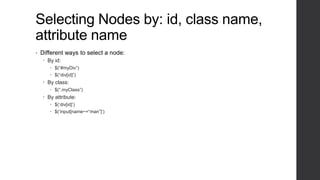 Selecting Nodes by: id, class name,
attribute name
•   Different ways to select a node:
     By id:
        $(“#myDiv”)
        $(“div[id]”)
     By class:
        $(“.myClass”)
     By attribute:
        $(„div[id]‟)
        $(„input[name~=“man”]‟)
 