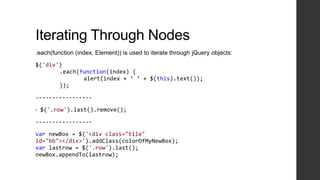 Iterating Through Nodes
.each(function (index, Element)) is used to iterate through jQuery objects:

$('div')
       .each(function(index) {
              alert(index + ‘ ‘ + $(this).text());
       });

-----------------

•   $('.row').last().remove();

-----------------

var newBox = $('<div class="tile"
id="bb"></div>').addClass(colorOfMyNewBox);
var lastrow = $('.row').last();
newBox.appendTo(lastrow);
 