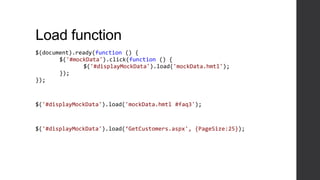 Load function
$(document).ready(function () {
       $('#mockData').click(function () {
              $('#displayMockData').load('mockData.hmtl');
       });
});



$('#displayMockData').load('mockData.hmtl #faq3');



$('#displayMockData').load(‘GetCustomers.aspx', {PageSize:25});
 