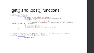 .get() and .post() functions
$.get('/Examples/GetBoxes',
           function (data) {
                      var list = $('<div class="list"></div>');
                      var newRow = $('<div class="row"></div>').appendTo(list);
                      var newBoxes = '';
                      $.each(data, function (index, item) {
                                 newBoxes += '<div class="' + item.CssClass + '" id="' + item.Id +
'" title="' + item.Tlt + '"></div>';
                      });
                      $(newRow).append(newBoxes);
                      $(list).appendTo('#displayMockDataFromServer');
           });



$.post('/Product/UpdateProduct', { Id: dto.id, Name: dto.name, Color: dto.color, ListPrice:
dto.price, ProductModel: dto.model, Quantity: dto.qty },
           function () {
                      dto.edit(false);
           });
 