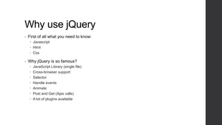 Why use jQuery
•   First of all what you need to know:
     Javascript
     Html
     Css

•   Why jQuery is so famous?
       JavaScript Library (single file)
       Cross-browser support
       Selector
       Handle events
       Animate
       Post and Get (Ajax calls)
       A lot of plugins available
 