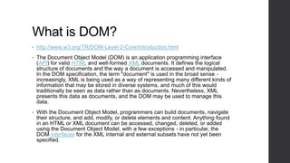 What is DOM?
•   http://www.w3.org/TR/DOM-Level-2-Core/introduction.html
•   The Document Object Model (DOM) is an application programming interface
    (API) for valid HTML and well-formed XML documents. It defines the logical
    structure of documents and the way a document is accessed and manipulated.
    In the DOM specification, the term "document" is used in the broad sense -
    increasingly, XML is being used as a way of representing many different kinds of
    information that may be stored in diverse systems, and much of this would
    traditionally be seen as data rather than as documents. Nevertheless, XML
    presents this data as documents, and the DOM may be used to manage this
    data.
•   With the Document Object Model, programmers can build documents, navigate
    their structure, and add, modify, or delete elements and content. Anything found
    in an HTML or XML document can be accessed, changed, deleted, or added
    using the Document Object Model, with a few exceptions - in particular, the
    DOM interfaces for the XML internal and external subsets have not yet been
    specified.
 
