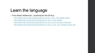 Learn the language
•   From Shawn Wildermuth - JavaScript for the C# Guy:
       http://wildermuth.com/2012/5/6/JavaScript_for_the_C_Guy_The_Global_Object
       http://wildermuth.com/2012/3/16/JavaScript_for_the_C_Guy_Scopes
       http://wildermuth.com/2012/3/10/JavaScript_for_the_C_Guy_Function_Overloads
       http://wildermuth.com/2012/5/28/JavaScript_for_the_C_Guy_The_confusion_about_this
 