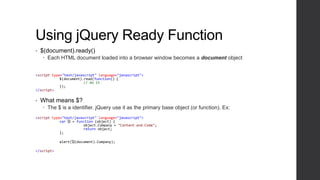 Using jQuery Ready Function
•   $(document).ready()
     Each HTML document loaded into a browser window becomes a document object


<script type="text/javascript" language="javascript">
            $(document).read(function() {
                        // do it
            });
</script>


•   What means $?
     The $ is a identifier. jQuery use it as the primary base object (or function). Ex:
<script type="text/javascript" language="javascript">
            var ᾩ = function (object) {
                        object.Company = "Content and Code";
                        return object;
            };

            alert(ᾩ(document).Company);

</script>
 