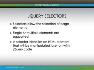 www.devconnections.com
JQUERY FUNDAMENTALS
JQUERY SELECTORS
 Selectors allow the selection of page
elements
 Single or multiple elements are
supported
 A selector identifies an HTML element
that will be manipulated later on with
jQuery code
13
 