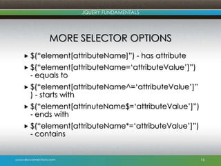 www.devconnections.com
JQUERY FUNDAMENTALS
MORE SELECTOR OPTIONS
 $(“element[attributeName]”) - has attribute
 $(“element[attributeName=„attributeValue‟]”)
- equals to
 $(“element[attributeName^=„attributeValue‟]”
) - starts with
 $(“element[attrinuteName$=„attributeValue‟]”)
- ends with
 $(“element[attributeName*=„attributeValue‟]”)
- contains
16
 