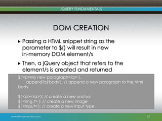 www.devconnections.com
JQUERY FUNDAMENTALS
DOM CREATION
 Passing a HTML snippet string as the
parameter to $() will result in new
in-memory DOM element/s
 Then, a jQuery object that refers to the
element/s is created and returned
21
$('<p>My new paragraph</p>').
appendTo('body'); // append a new paragraph to the html
body
$('<a></a>'); // create a new anchor
$('<img />'); // create a new image
$('<input>'); // create a new input type
 