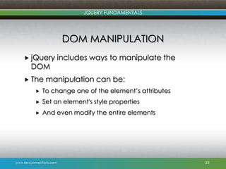 www.devconnections.com
JQUERY FUNDAMENTALS
DOM MANIPULATION
 jQuery includes ways to manipulate the
DOM
 The manipulation can be:
 To change one of the element‟s attributes
 Set an element's style properties
 And even modify the entire elements
23
 