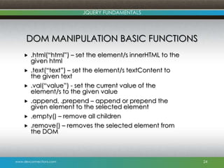 www.devconnections.com
JQUERY FUNDAMENTALS
DOM MANIPULATION BASIC FUNCTIONS
 .html(“html”) – set the element/s innerHTML to the
given html
 .text(“text”) – set the element/s textContent to
the given text
 .val(“value”) - set the current value of the
element/s to the given value
 .append, .prepend – append or prepend the
given element to the selected element
 .empty() – remove all children
 .remove() – removes the selected element from
the DOM
24
 