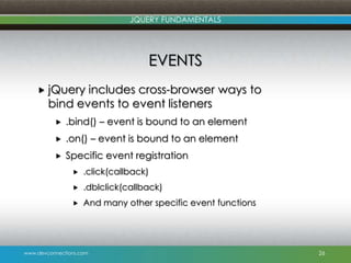 www.devconnections.com
JQUERY FUNDAMENTALS
EVENTS
 jQuery includes cross-browser ways to
bind events to event listeners
 .bind() – event is bound to an element
 .on() – event is bound to an element
 Specific event registration
 .click(callback)
 .dblclick(callback)
 And many other specific event functions
26
 