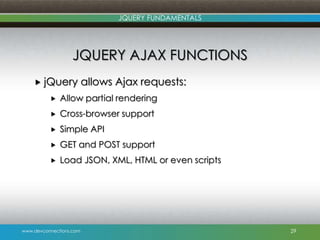 www.devconnections.com
JQUERY FUNDAMENTALS
JQUERY AJAX FUNCTIONS
 jQuery allows Ajax requests:
 Allow partial rendering
 Cross-browser support
 Simple API
 GET and POST support
 Load JSON, XML, HTML or even scripts
29
 