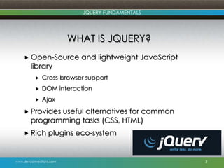 www.devconnections.com
JQUERY FUNDAMENTALS
WHAT IS JQUERY?
 Open-Source and lightweight JavaScript
library
 Cross-browser support
 DOM interaction
 Ajax
 Provides useful alternatives for common
programming tasks (CSS, HTML)
 Rich plugins eco-system
3
 