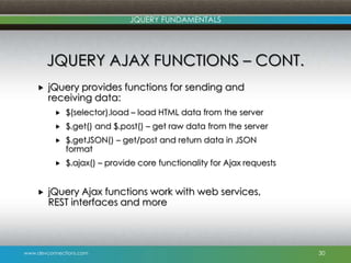 www.devconnections.com
JQUERY FUNDAMENTALS
JQUERY AJAX FUNCTIONS – CONT.
 jQuery provides functions for sending and
receiving data:
 $(selector).load – load HTML data from the server
 $.get() and $.post() – get raw data from the server
 $.getJSON() – get/post and return data in JSON
format
 $.ajax() – provide core functionality for Ajax requests
 jQuery Ajax functions work with web services,
REST interfaces and more
30
 