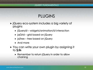 www.devconnections.com
JQUERY FUNDAMENTALS
PLUGINS
 jQuery eco-system includes a big variety of
plugins
 jQueryUI – widgets/animation/UI interaction
 jqGrid – grid based on jQuery
 jqTree – tree based on jQuery
 And more
 You can write your own plugin by assigning it
to $.fn
 Remember to return jQuery in order to allow
chaining
32
 