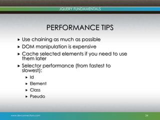 www.devconnections.com
JQUERY FUNDAMENTALS
PERFORMANCE TIPS
 Use chaining as much as possible
 DOM manipulation is expensive
 Cache selected elements if you need to use
them later
 Selector performance (from fastest to
slowest):
 Id
 Element
 Class
 Pseudo
34
 