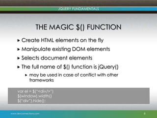 www.devconnections.com
JQUERY FUNDAMENTALS
THE MAGIC $() FUNCTION
 Create HTML elements on the fly
 Manipulate existing DOM elements
 Selects document elements
 The full name of $() function is jQuery()
 may be used in case of conflict with other
frameworks
8
var el = $(“<div/>”)
$(window).width()
$(“div”).hide();
 
