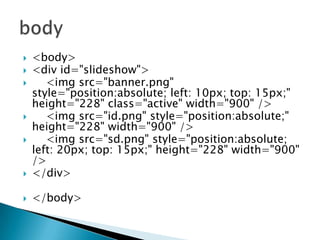 

<body>
<div id="slideshow">
<img src="banner.png"
style="position:absolute; left: 10px; top: 15px;"
height="228" class="active" width="900" />
<img src="id.png" style="position:absolute;"
height="228" width="900" />
<img src="sd.png" style="position:absolute;
left: 20px; top: 15px;" height="228" width="900"
/>
</div>



</body>










 