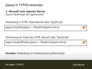 jQuery in TYPO3 einbinden

1. Manuell vom eigenen Server
(zuvor Download von jquery.com)

Einbindung in HTML Head Bereich über TypoScript:
page.includeJS.jquery = fileadmin/jquery.min.js


Einbindung am Ende des HTML Bereich über TypoScript:
page.includeJSFooter.jquery = fileadmin/jquery.min.js



Vorteile: Einbindung im Footerbereich performanter



Wir leben TYPO3                                         In2code.de
 