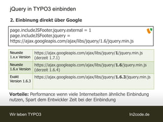 jQuery in TYPO3 einbinden

2. Einbinung direkt über Google

page.includeJSFooter.jquery.external = 1
page.includeJSFooter.jquery =
https://ajax.googleapis.com/ajax/libs/jquery/1.6/jquery.min.js

Neueste         https://ajax.googleapis.com/ajax/libs/jquery/1/jquery.min.js
1.x.x Version   (derzeit 1.7.1)
Neueste         https://ajax.googleapis.com/ajax/libs/jquery/1.6/jquery.min.js
1.6.x Version   (derzeit 1.6.4)
Exakt         https://ajax.googleapis.com/ajax/libs/jquery/1.6.3/jquery.min.js
Version 1.6.3


Vorteile: Performance wenn viele Internetseiten ähnliche Einbindung
nutzen, Spart dem Entwickler Zeit bei der Einbindung


Wir leben TYPO3                                                     In2code.de
 