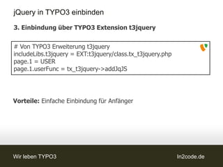 jQuery in TYPO3 einbinden

3. Einbindung über TYPO3 Extension t3jquery


# Von TYPO3 Erweiterung t3jquery
includeLibs.t3jquery = EXT:t3jquery/class.tx_t3jquery.php
page.1 = USER
page.1.userFunc = tx_t3jquery->addJqJS




Vorteile: Einfache Einbindung für Anfänger




Wir leben TYPO3                                             In2code.de
 