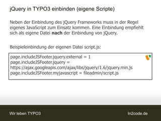 jQuery in TYPO3 einbinden (eigene Scripte)

Neben der Einbindung des jQuery Frameworks muss in der Regel
eigenes JavaScript zum Einsatz kommen. Eine Einbindung empfiehlt
sich als eigene Datei nach der Einbindung von jQuery.


Beispieleinbindung der eigenen Datei script.js:

page.includeJSFooter.jquery.external = 1
page.includeJSFooter.jquery =
https://ajax.googleapis.com/ajax/libs/jquery/1.6/jquery.min.js
page.includeJSFooter.myjavascript = fileadmin/script.js




Wir leben TYPO3                                            In2code.de
 