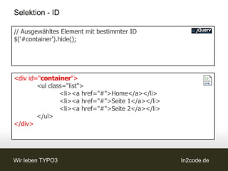 Selektion - ID

// Ausgewähltes Element mit bestimmter ID
$('#container').hide();




<div id="container">
        <ul class="list">
                <li><a href="#">Home</a></li>
                <li><a href="#">Seite 1</a></li>
                <li><a href="#">Seite 2</a></li>
        </ul>
</div>




Wir leben TYPO3                                    In2code.de
 