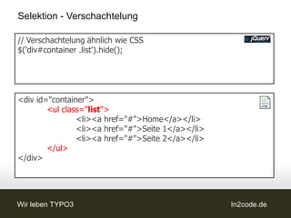 Selektion - Verschachtelung

// Verschachtelung ähnlich wie CSS
$('div#container .list').hide();




<div id="container">
        <ul class="list">
                <li><a href="#">Home</a></li>
                <li><a href="#">Seite 1</a></li>
                <li><a href="#">Seite 2</a></li>
        </ul>
</div>




Wir leben TYPO3                                    In2code.de
 